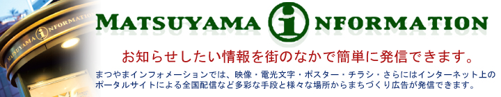 MATSUYAMAINFORMATION：お知らせしたい情報を街のなかで簡単に発信できます。まつやまインフォメーションでは、映像・電光文字・ポスター・チラシ・さらにはインターネット上のポータルサイトによる全国配信など多彩な手段と様々な場所からまちづくり広告が発信できます。